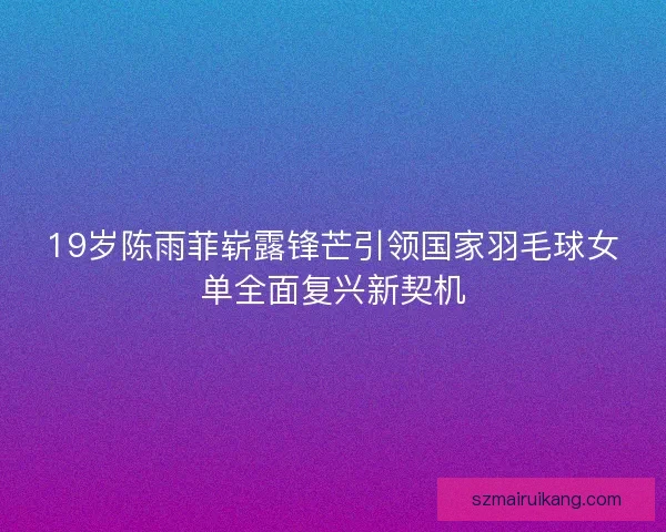 19岁陈雨菲崭露锋芒引领国家羽毛球女单全面复兴新契机