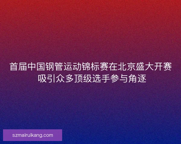首届中国钢管运动锦标赛在北京盛大开赛 吸引众多顶级选手参与角逐