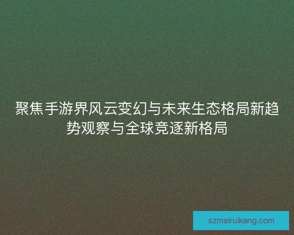 聚焦手游界风云变幻与未来生态格局新趋势观察与全球竞逐新格局