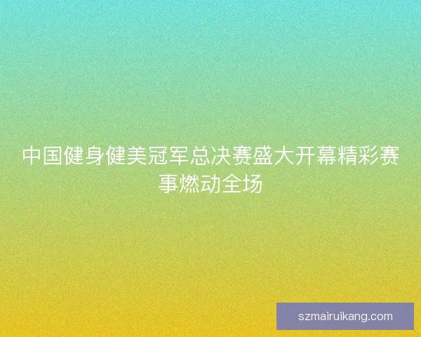 中国健身健美冠军总决赛盛大开幕精彩赛事燃动全场